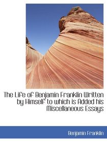 The Life of Benjamin Franklin Written by Himself to which is Added his Miscellaneous Essays