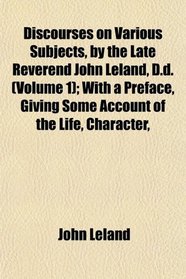Discourses on Various Subjects, by the Late Reverend John Leland, D.d. (Volume 1); With a Preface, Giving Some Account of the Life, Character,