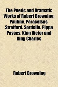 The Poetic and Dramatic Works of Robert Browning; Pauline. Paracelsus. Strafford. Sordello. Pippa Passes. King Victor and King Charles