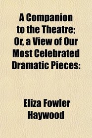 A Companion to the Theatre; Or, a View of Our Most Celebrated Dramatic Pieces