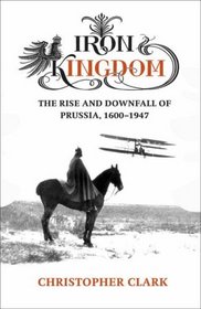 Iron Kingdom - the Rise and Downfall of Prussia 1600 - 1947