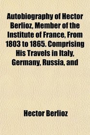 Autobiography of Hector Berlioz, Member of the Institute of France, From 1803 to 1865. Comprising His Travels in Italy, Germany, Russia, and