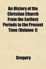 An History of the Christian Church From the Earliest Periods to the Present Time (Volume 1)