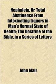 Nephaleia, Or, Total Abstinence From Intoxicating Liquors in Man's Normal State of Health; The Doctrine of the Bible, in a Series of Letters,