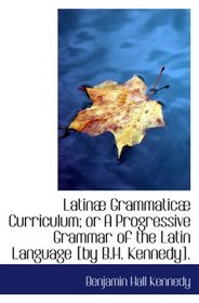 Latin Grammatic Curriculum; or A Progressive Grammar of the Latin Language [by B.H. Kennedy].