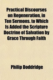 Practical Discourses on Regeneration, in Ten Sermons. to Which Is Added the Scripture Doctrine of Salvation by Grace Through Faith