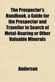 The Prospector's Handbook, a Guide for the Prospector and Traveller in Search of Metal-Bearing or Other Valuable Minerals