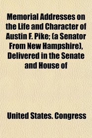 Memorial Addresses on the Life and Character of Austin F. Pike; (a Senator From New Hampshire), Delivered in the Senate and House of