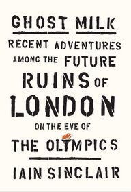 Ghost Milk: Recent Adventures Among the Future Ruins of London on the Eve of the Olympics