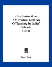 Class Instruction: Or Practical Methods Of Teaching In Ladies' Schools (1843)