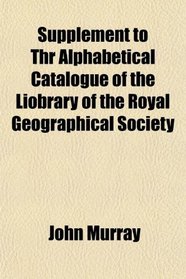 Supplement to Thr Alphabetical Catalogue of the Liobrary of the Royal Geographical Society
