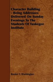 Character Building - Being Addresses Delivered On Sunday Evenings To The Students Of Tuskegee Institute