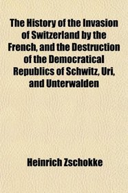 The History of the Invasion of Switzerland by the French, and the Destruction of the Democratical Republics of Schwitz, Uri, and Unterwalden