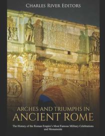 Arches and Triumphs in Ancient Rome: The History of the Roman Empire?s Most Famous Military Celebrations and Monuments