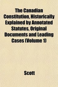The Canadian Constitution, Historically Explained by Annotated Statutes, Original Documents and Leading Cases (Volume 1)