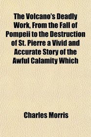 The Volcano's Deadly Work, From the Fall of Pompeii to the Destruction of St. Pierre a Vivid and Accurate Story of the Awful Calamity Which