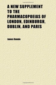A New Supplement to the Pharmacopoeias of London, Edinburgh, Dublin, and Paris