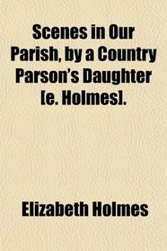 Scenes in Our Parish, by a Country Parson's Daughter [e. Holmes].