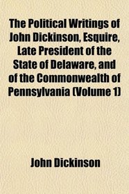 The Political Writings of John Dickinson, Esquire, Late President of the State of Delaware, and of the Commonwealth of Pennsylvania (Volume 1)