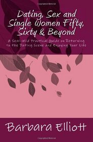 Dating, Sex and Single Women Fifty, Sixty & Beyond: A Semi-Wild Practical Guide on Returning to the Dating Scene and Enjoying Your Life