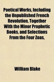 Poetical Works, Including the Unpublished French Revolution, Together With the Minor Prophetic Books, and Selections From the Four Zoas,