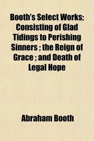 Booth's Select Works; Consisting of Glad Tidings to Perishing Sinners ; the Reign of Grace ; and Death of Legal Hope