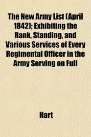 The New Army List (April 1842); Exhibiting the Rank, Standing, and Various Services of Every Regimental Officer in the Army Serving on Full