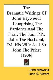 The Dramatic Writings Of John Heywood: Comprising The Pardoner And The Friar; The Four P.P.; John The Husband, Tyb His Wife And Sir John The Priest (1905)