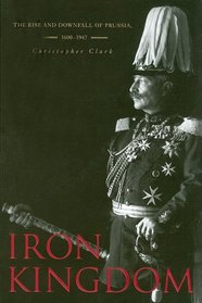 Iron Kingdom: The Rise and Downfall of Prussia, 1600-1947