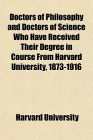 Doctors of Philosophy and Doctors of Science Who Have Received Their Degree in Course From Harvard University, 1873-1916