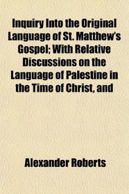 Inquiry Into the Original Language of St. Matthew's Gospel; With Relative Discussions on the Language of Palestine in the Time of Christ, and