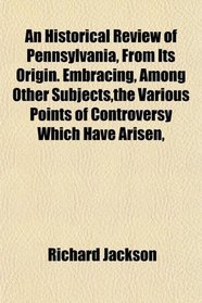 An Historical Review of Pennsylvania, From Its Origin. Embracing, Among Other Subjects,the Various Points of Controversy Which Have Arisen,