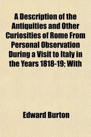 A Description of the Antiquities and Other Curiosities of Rome From Personal Observation During a Visit to Italy in the Years 1818-19; With