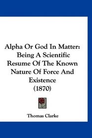 Alpha Or God In Matter: Being A Scientific Resume Of The Known Nature Of Force And Existence (1870)