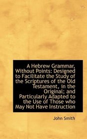 A Hebrew Grammar, Without Points: Designed to Facilitate the Study of the Scriptures of the Old Test