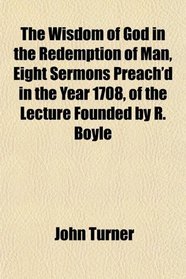 The Wisdom of God in the Redemption of Man, Eight Sermons Preach'd in the Year 1708, of the Lecture Founded by R. Boyle