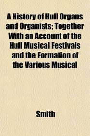 A History of Hull Organs and Organists; Together With an Account of the Hull Musical Festivals and the Formation of the Various Musical