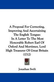 A Proposal For Correcting, Improving And Ascertaining The English Tongue: In A Letter To The Most Honorable Robert Earl Of Oxford And Mortimer, Lord High Treasurer Of Great Britain (1712)
