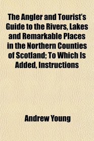 The Angler and Tourist's Guide to the Rivers, Lakes and Remarkable Places in the Northern Counties of Scotland; To Which Is Added, Instructions