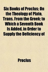 Six Books of Proclus; On the Theology of Plato, Trans. From the Greek; to Which a Seventh Book Is Added, in Order to Supply the Deficiency of