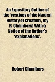 An Expository Outline of the 'vestiges of the Natural History of Creation', [by R. Chambers] With a Notice of the Author's 'explanations'.