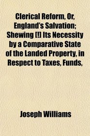 Clerical Reform, Or, England's Salvation; Shewing [!] Its Necessity by a Comparative State of the Landed Property, in Respect to Taxes, Funds,
