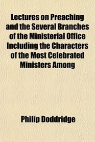 Lectures on Preaching and the Several Branches of the Ministerial Office Including the Characters of the Most Celebrated Ministers Among