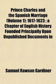 Prince Charles and the Spanish Marriage (Volume 1); 1617-1623 ; a Chapter of English History Founded Principally Upon Unpublished Documents in