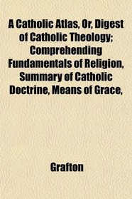 A Catholic Atlas, Or, Digest of Catholic Theology; Comprehending Fundamentals of Religion, Summary of Catholic Doctrine, Means of Grace,