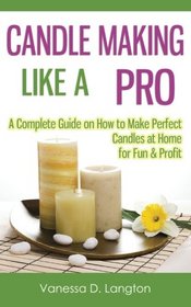 Candle Making Like A Pro: A Complete Guide on How to Make Perfect Candles at Home for Fun & Profit