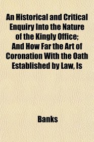 An Historical and Critical Enquiry Into the Nature of the Kingly Office; And How Far the Art of Coronation With the Oath Established by Law, Is