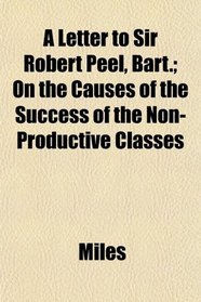 A Letter to Sir Robert Peel, Bart.; On the Causes of the Success of the Non-Productive Classes