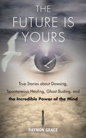 The Future Is Yours: True Stories about Dowsing, Spontaneous Healing, Ghost Busting, and the Incredible Power of the Mind