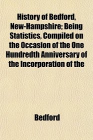 History of Bedford, New-Hampshire; Being Statistics, Compiled on the Occasion of the One Hundredth Anniversary of the Incorporation of the